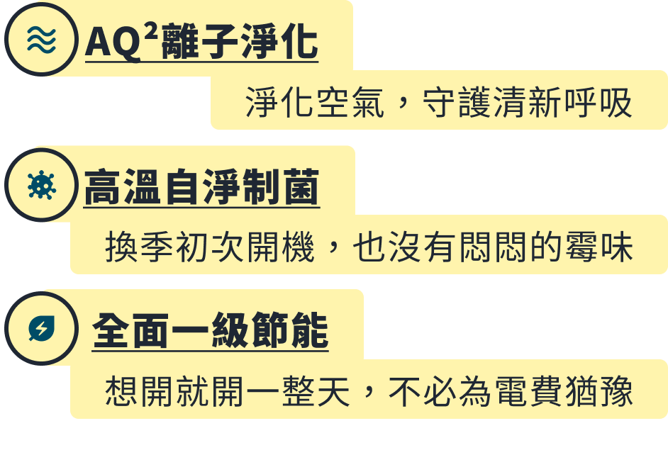 AQ² 離子淨化,淨化空氣守護清新呼吸;高溫自淨制菌,換季初次開機也沒有悶悶的霉味;全面一級節能,想開就開一整天不必為電費猶豫。實際規格與保固年限依 AQUA 官網為主